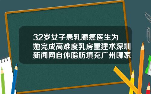 32岁女子患乳腺癌医生为她完成高难度乳房重建术深圳新闻网自体脂肪填充广州哪家医院好