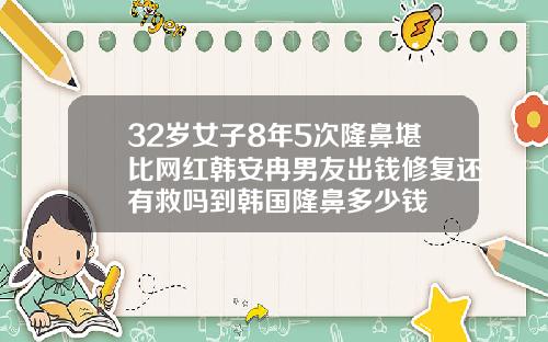 32岁女子8年5次隆鼻堪比网红韩安冉男友出钱修复还有救吗到韩国隆鼻多少钱