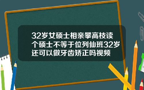 32岁女硕士相亲攀高枝读个硕士不等于位列仙班32岁还可以做牙齿矫正吗视频