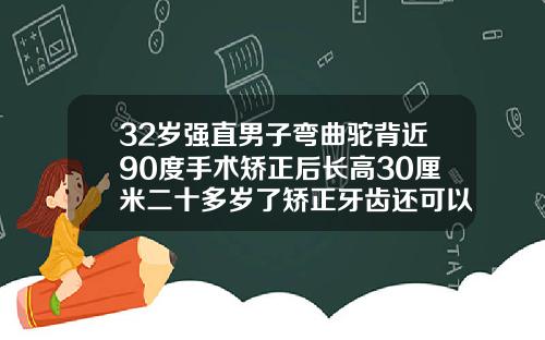 32岁强直男子弯曲驼背近90度手术矫正后长高30厘米二十多岁了矫正牙齿还可以嘛