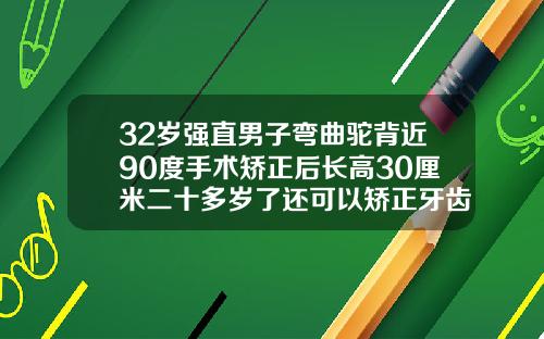 32岁强直男子弯曲驼背近90度手术矫正后长高30厘米二十多岁了还可以矫正牙齿吗男