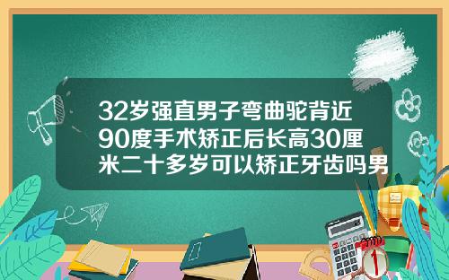 32岁强直男子弯曲驼背近90度手术矫正后长高30厘米二十多岁可以矫正牙齿吗男