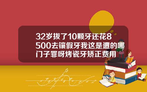 32岁拔了10颗牙还花8500去镶假牙我这是遭的哪门子罪呀烤瓷牙矫正费用