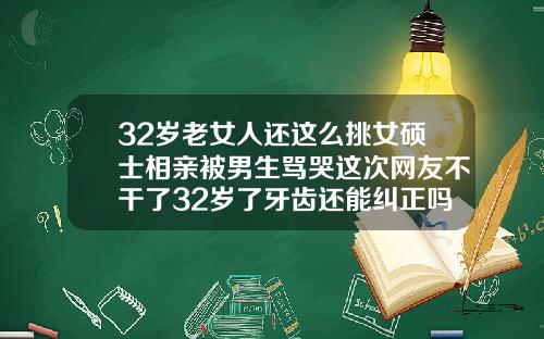 32岁老女人还这么挑女硕士相亲被男生骂哭这次网友不干了32岁了牙齿还能纠正吗视频