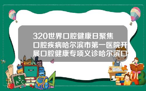 320世界口腔健康日聚焦口腔疾病哈尔滨市第一医院开展口腔健康专项义诊哈尔滨口腔矫正医院有哪些