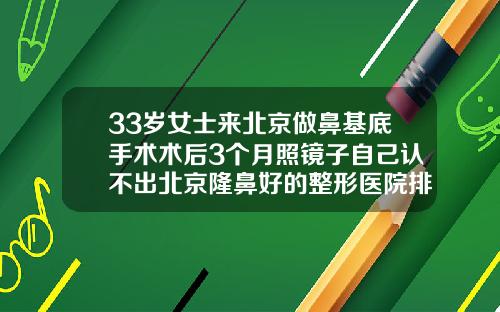 33岁女士来北京做鼻基底手术术后3个月照镜子自己认不出北京隆鼻好的整形医院排名