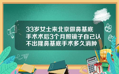33岁女士来北京做鼻基底手术术后3个月照镜子自己认不出隆鼻基底手术多久消肿