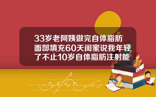 33岁老阿姨做完自体脂肪面部填充60天闺蜜说我年轻了不止10岁自体脂肪注射能维持多久