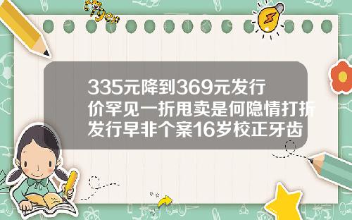 335元降到369元发行价罕见一折甩卖是何隐情打折发行早非个案16岁校正牙齿一般多少钱一颗呢