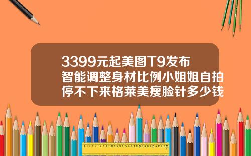 3399元起美图T9发布智能调整身材比例小姐姐自拍停不下来格莱美瘦脸针多少钱一支啊