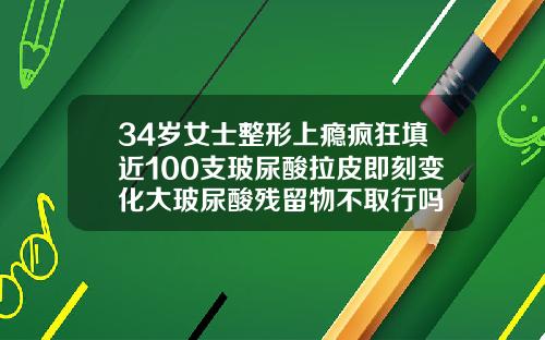 34岁女士整形上瘾疯狂填近100支玻尿酸拉皮即刻变化大玻尿酸残留物不取行吗