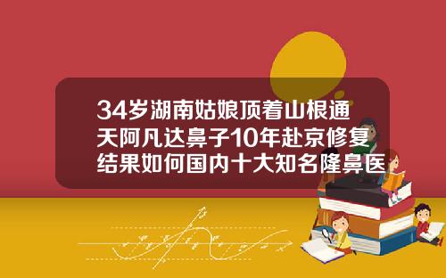34岁湖南姑娘顶着山根通天阿凡达鼻子10年赴京修复结果如何国内十大知名隆鼻医生