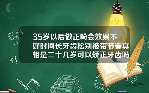 35岁以后做正畸会效果不好时间长牙齿松别被带节奏真相是二十几岁可以矫正牙齿吗