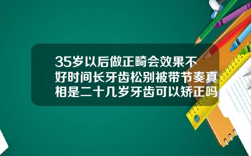 35岁以后做正畸会效果不好时间长牙齿松别被带节奏真相是二十几岁牙齿可以矫正吗男