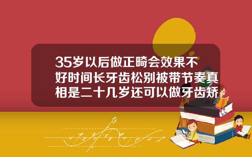 35岁以后做正畸会效果不好时间长牙齿松别被带节奏真相是二十几岁还可以做牙齿矫正吗女