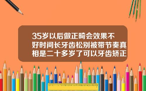 35岁以后做正畸会效果不好时间长牙齿松别被带节奏真相是二十多岁了可以牙齿矫正吗图片