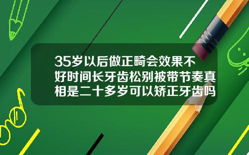 35岁以后做正畸会效果不好时间长牙齿松别被带节奏真相是二十多岁可以矫正牙齿吗男