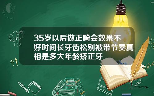 35岁以后做正畸会效果不好时间长牙齿松别被带节奏真相是多大年龄矫正牙