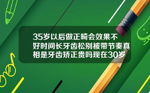 35岁以后做正畸会效果不好时间长牙齿松别被带节奏真相是牙齿矫正贵吗现在30岁了还有用吗