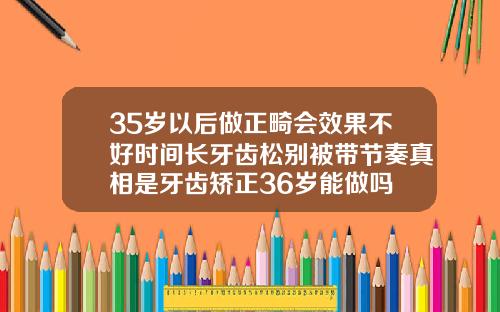 35岁以后做正畸会效果不好时间长牙齿松别被带节奏真相是牙齿矫正36岁能做吗