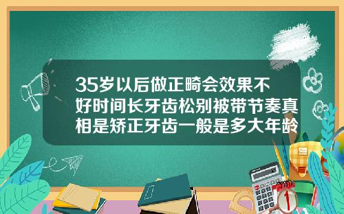 35岁以后做正畸会效果不好时间长牙齿松别被带节奏真相是矫正牙齿一般是多大年龄做