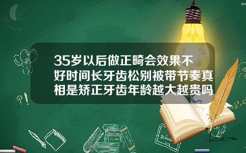 35岁以后做正畸会效果不好时间长牙齿松别被带节奏真相是矫正牙齿年龄越大越贵吗
