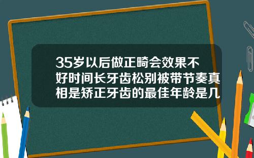 35岁以后做正畸会效果不好时间长牙齿松别被带节奏真相是矫正牙齿的最佳年龄是几岁以上