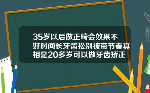 35岁以后做正畸会效果不好时间长牙齿松别被带节奏真相是20多岁可以做牙齿矫正吗多少钱