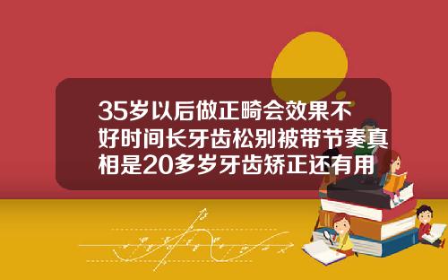 35岁以后做正畸会效果不好时间长牙齿松别被带节奏真相是20多岁牙齿矫正还有用吗