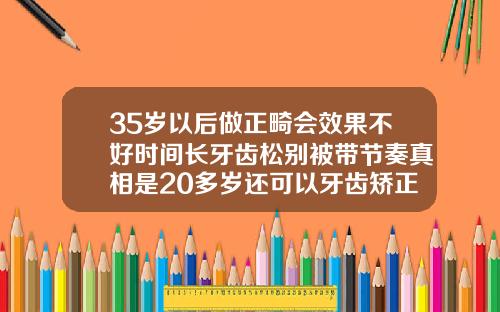 35岁以后做正畸会效果不好时间长牙齿松别被带节奏真相是20多岁还可以牙齿矫正吗