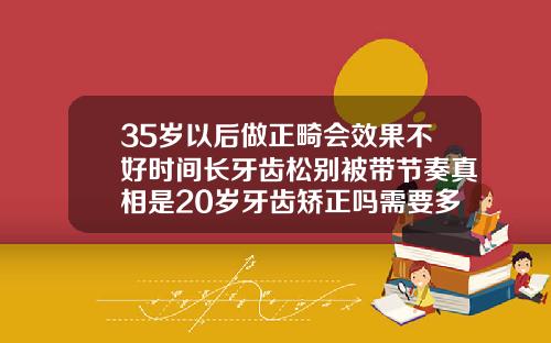 35岁以后做正畸会效果不好时间长牙齿松别被带节奏真相是20岁牙齿矫正吗需要多久