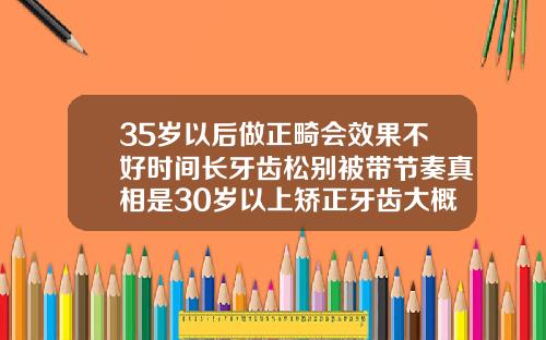 35岁以后做正畸会效果不好时间长牙齿松别被带节奏真相是30岁以上矫正牙齿大概多少钱