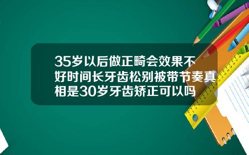 35岁以后做正畸会效果不好时间长牙齿松别被带节奏真相是30岁牙齿矫正可以吗