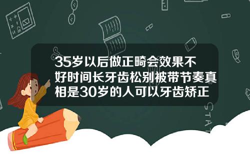 35岁以后做正畸会效果不好时间长牙齿松别被带节奏真相是30岁的人可以牙齿矫正吗