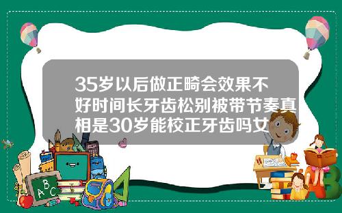 35岁以后做正畸会效果不好时间长牙齿松别被带节奏真相是30岁能校正牙齿吗女