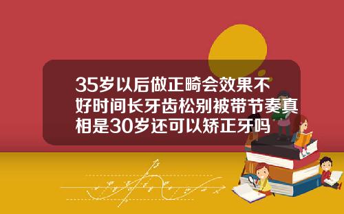 35岁以后做正畸会效果不好时间长牙齿松别被带节奏真相是30岁还可以矫正牙吗