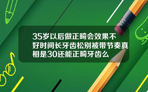 35岁以后做正畸会效果不好时间长牙齿松别被带节奏真相是30还能正畸牙齿么