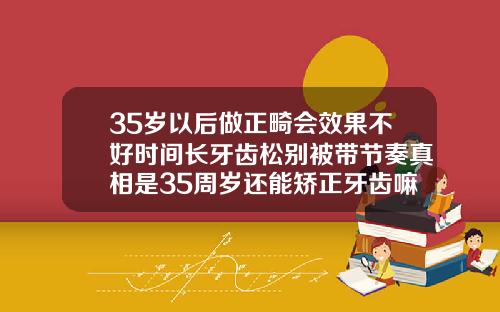 35岁以后做正畸会效果不好时间长牙齿松别被带节奏真相是35周岁还能矫正牙齿嘛