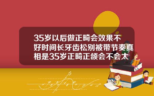 35岁以后做正畸会效果不好时间长牙齿松别被带节奏真相是35岁正畸正颌会不会太迟