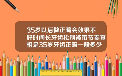 35岁以后做正畸会效果不好时间长牙齿松别被带节奏真相是35岁牙齿正畸一般多少钱一颗