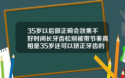 35岁以后做正畸会效果不好时间长牙齿松别被带节奏真相是35岁还可以矫正牙齿的最佳年龄是什么时候
