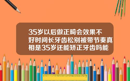 35岁以后做正畸会效果不好时间长牙齿松别被带节奏真相是35岁还能矫正牙齿吗能恢复吗