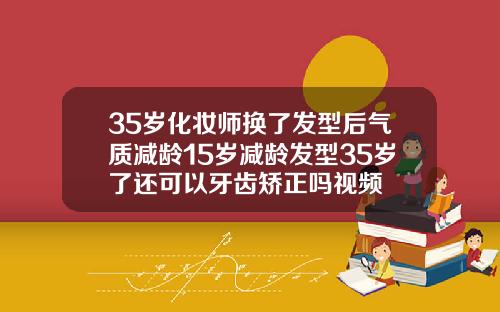 35岁化妆师换了发型后气质减龄15岁减龄发型35岁了还可以牙齿矫正吗视频