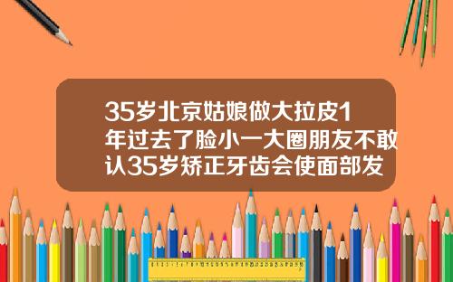 35岁北京姑娘做大拉皮1年过去了脸小一大圈朋友不敢认35岁矫正牙齿会使面部发生改变吗为什么