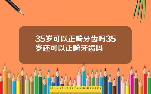 35岁可以正畸牙齿吗35岁还可以正畸牙齿吗