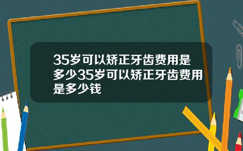 35岁可以矫正牙齿费用是多少35岁可以矫正牙齿费用是多少钱