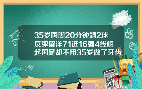 35岁国脚20分钟飙2球反弹留洋71进16强4线崛起国足却不用35岁做了牙齿矫正会反弹吗为什么