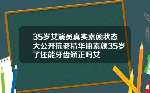 35岁女演员真实素颜状态大公开抗老精华油素颜35岁了还能牙齿矫正吗女