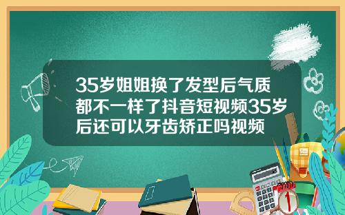 35岁姐姐换了发型后气质都不一样了抖音短视频35岁后还可以牙齿矫正吗视频