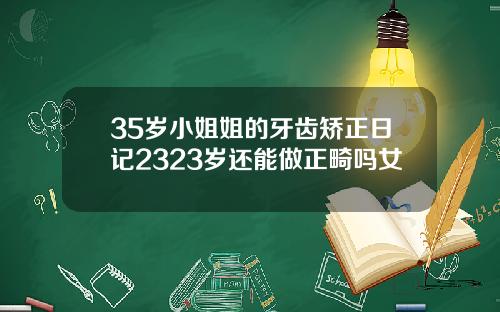 35岁小姐姐的牙齿矫正日记2323岁还能做正畸吗女